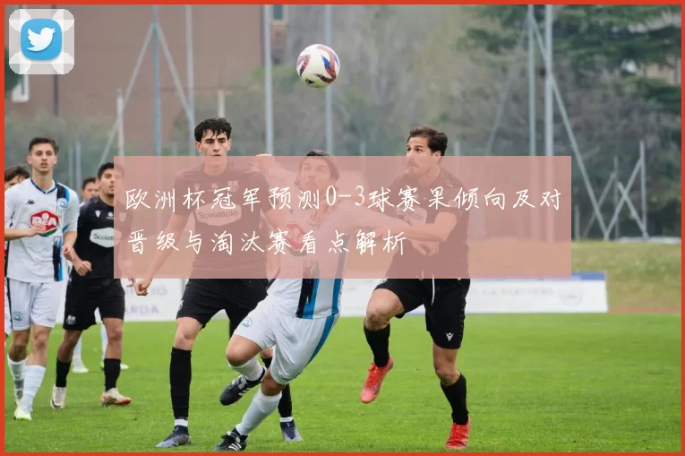 欧洲杯冠军预测0-3球赛果倾向及对晋级与淘汰赛看点解析