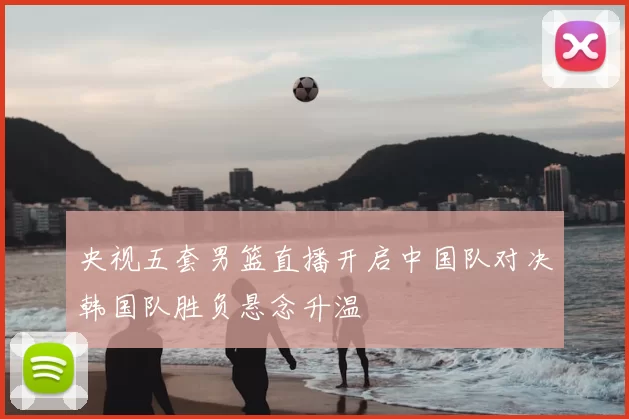 央视五套男篮直播开启中国队对决韩国队胜负悬念升温