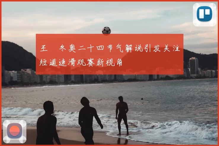 王濛冬奥二十四节气解说引发关注短道速滑观赛新视角