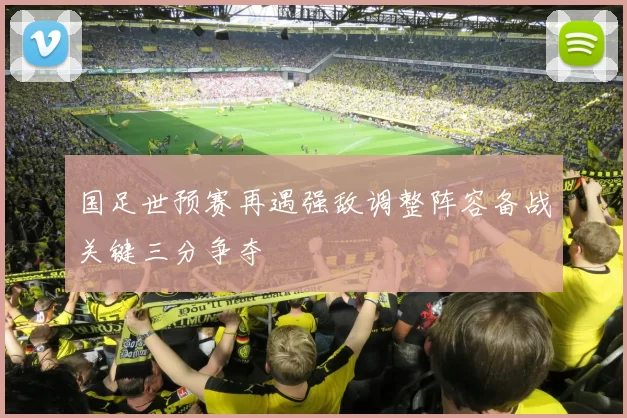 国足世预赛再遇强敌调整阵容备战关键三分争夺