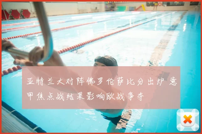 亚特兰大对阵佛罗伦萨比分出炉 意甲焦点战结果影响欧战争夺