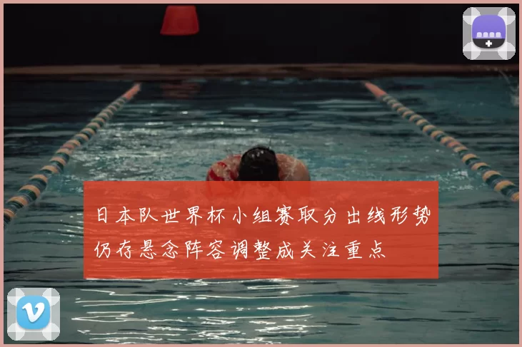 日本队世界杯小组赛取分出线形势仍存悬念阵容调整成关注重点