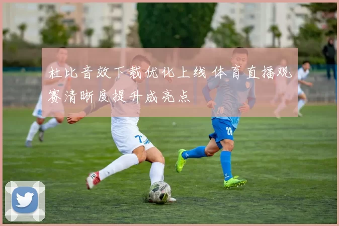 杜比音效下载优化上线 体育直播观赛清晰度提升成亮点