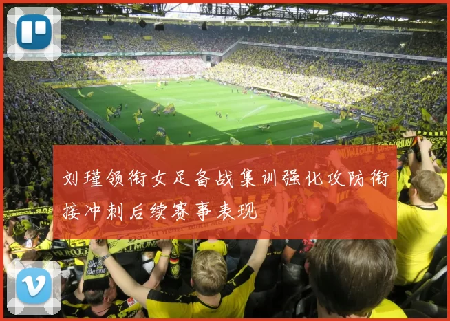 刘瑾领衔女足备战集训强化攻防衔接冲刺后续赛事表现