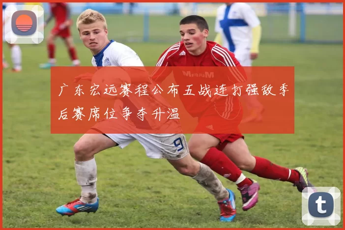 广东宏远赛程公布五战连打强敌季后赛席位争夺升温