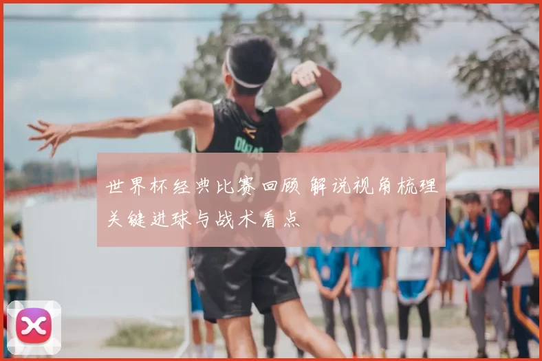 世界杯经典比赛回顾 解说视角梳理关键进球与战术看点