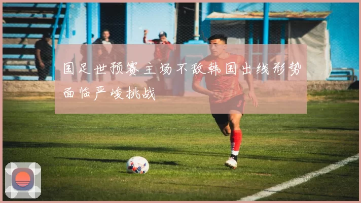 国足世预赛主场不敌韩国出线形势面临严峻挑战