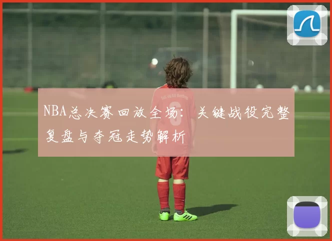 NBA总决赛回放全场：关键战役完整复盘与夺冠走势解析
