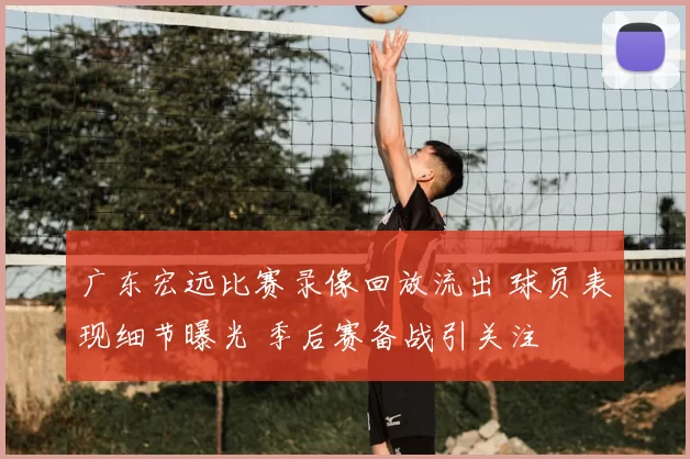 广东宏远比赛录像回放流出 球员表现细节曝光 季后赛备战引关注