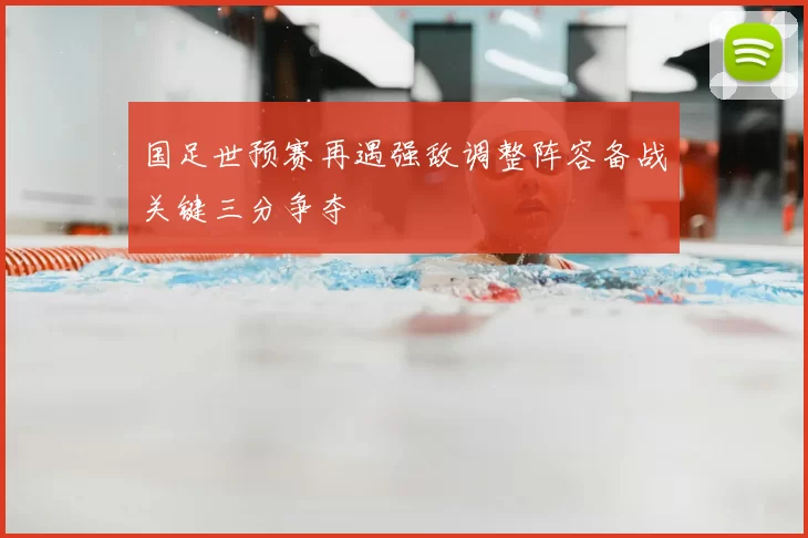 国足世预赛再遇强敌调整阵容备战关键三分争夺