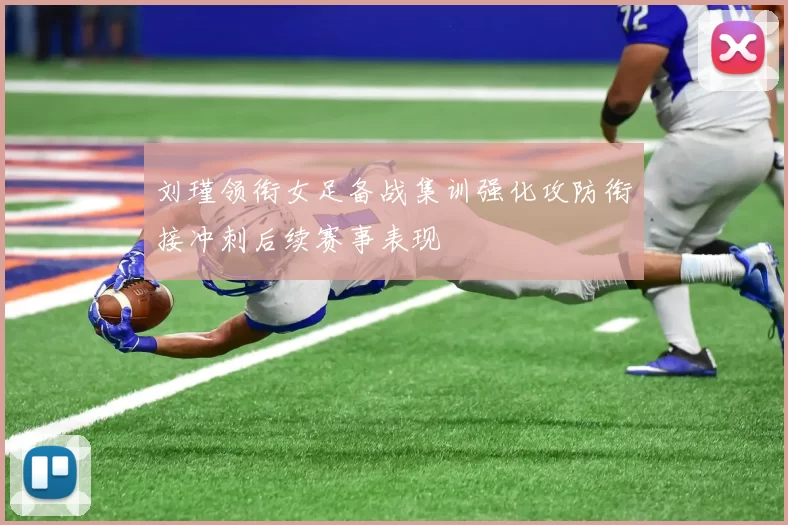 刘瑾领衔女足备战集训强化攻防衔接冲刺后续赛事表现