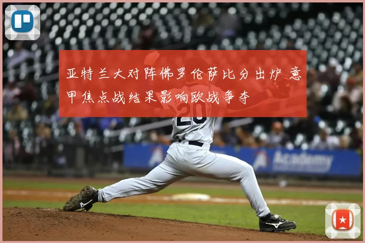 亚特兰大对阵佛罗伦萨比分出炉 意甲焦点战结果影响欧战争夺