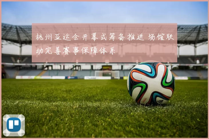 杭州亚运会开幕式筹备推进 场馆联动完善赛事保障体系