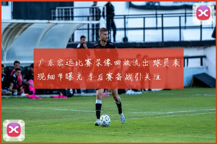 广东宏远比赛录像回放流出 球员表现细节曝光 季后赛备战引关注