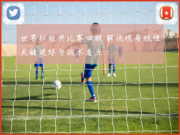 世界杯经典比赛回顾 解说视角梳理关键进球与战术看点