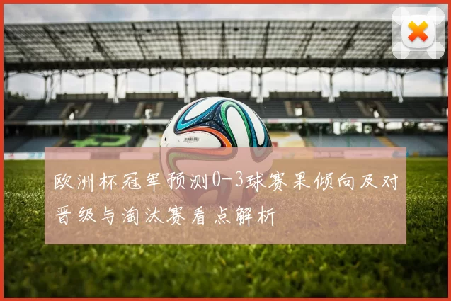 欧洲杯冠军预测0-3球赛果倾向及对晋级与淘汰赛看点解析