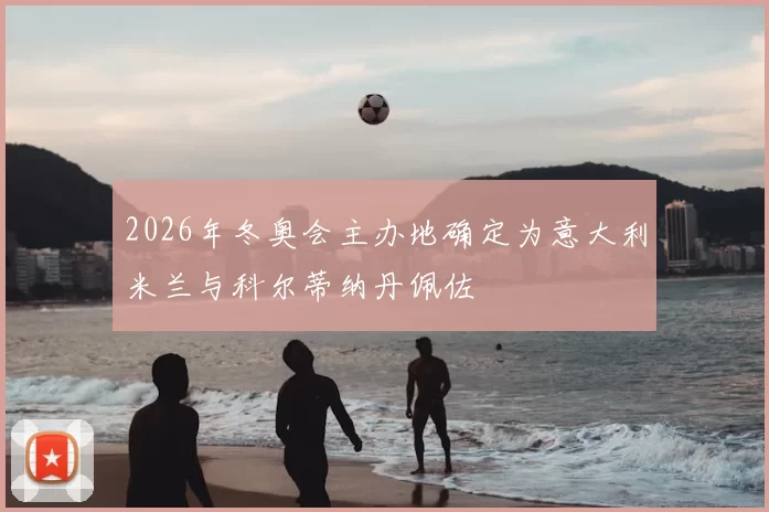 2026年冬奥会主办地确定为意大利米兰与科尔蒂纳丹佩佐