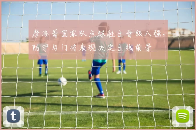 摩洛哥国家队点球胜出晋级八强，防守与门将表现决定出线前景