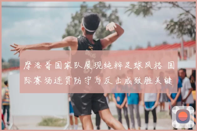 摩洛哥国家队展现纯粹足球风格 国际赛场连贯防守与反击成致胜关键