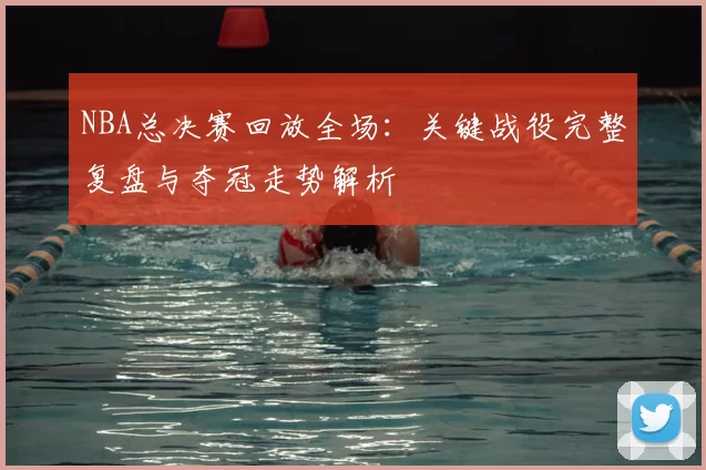 NBA总决赛回放全场：关键战役完整复盘与夺冠走势解析