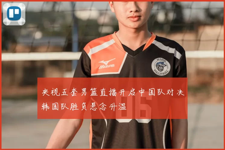 央视五套男篮直播开启中国队对决韩国队胜负悬念升温