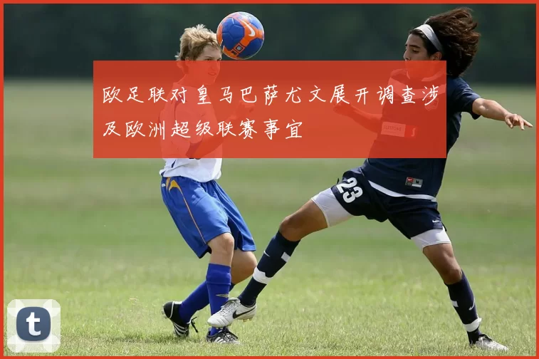 欧足联对皇马巴萨尤文展开调查涉及欧洲超级联赛事宜