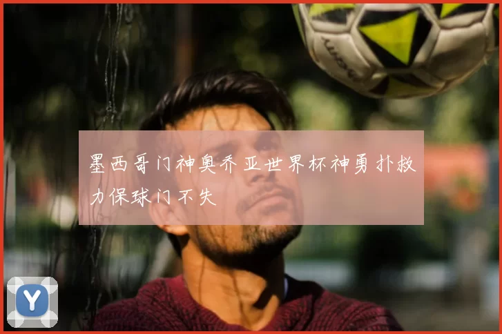 墨西哥门神奥乔亚世界杯神勇扑救力保球门不失