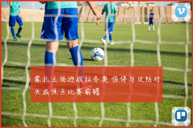 蒙扎主场迎战拉齐奥 伤停与攻防对决成焦点比赛前瞻