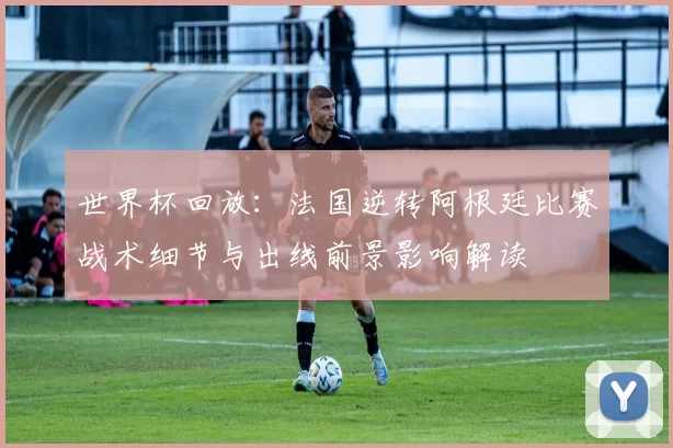 世界杯回放:法国逆转阿根廷比赛战术细节与出线前景影响解读