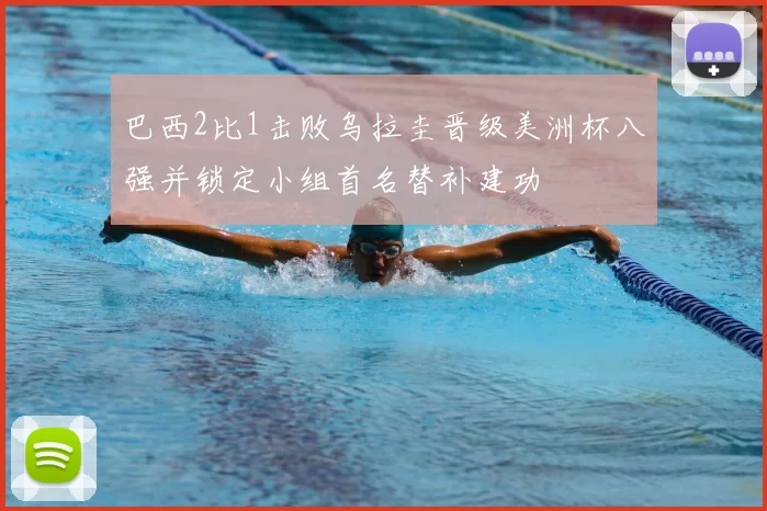 巴西2比1击败乌拉圭晋级美洲杯八强并锁定小组首名替补建功