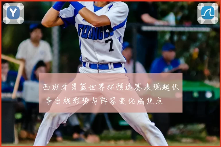 西班牙男篮世界杯预选赛表现起伏 争出线形势与阵容变化成焦点